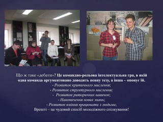 Що ж таке «дебати»? Це командно-рольова інтелектуальна гра, в якій
одна команда аргументовано доводить певну тезу, а інша – опонує їй.
                   - Розвиток критичного мислення;
                 - Розвиток структурного мислення;
                   - Розвиток риторичних навичок;
                       - Накопичення нових знань;
              - Розвиток вміння працювати з людьми;
        Врешті – це чудовий спосіб молодіжного спілкування!
 