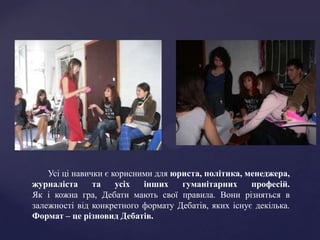 Усі ці навички є корисними для юриста, політика, менеджера,
журналіста      та    усіх  інших    гуманітарних     професій.
Як і кожна гра, Дебати мають свої правила. Вони різняться в
залежності від конкретного формату Дебатів, яких існує декілька.
Формат – це різновид Дебатів.
 