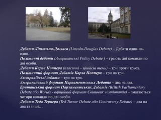 Дебати Лінкольна-Дагласа (Lincoln-Douglas Debate) – Дебати один-на-
один.
Політичні дебати (Aмериканські Policy Debate ) – грають дві команди по
дві особи.
Дебати Карла Поппера (класичні – ціннісні теми) – три проти трьох.
Політичний формат Дебатів Карла Поппера – три на три.
Австралійські дебати – три на три.
Американський формат Парламентських Дебатів – два на два.
Британський формат Парламентських Дебатів (British Parliamentary
Debate або Worlds - офіційний формат Світових чемпіонатів) – змагаються
чотири команди по дві особи.
Дебати Теда Тернера (Ted Turner Debate або Controversy Debate) – два на
два та інші…
 