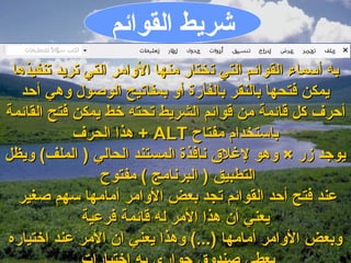 ‫اشريط القوايئم‬
 ‫به أسماء القوايئم التي تختار منها اللوامر التي تريد تنفيذها‬
   ‫يمكن فتحها بالنقر بالفأرة ألو بمفاتيح الوصول لوهي أحد‬
‫أحرف كل قايئمة من قوايئم الشريط تحته خط يمكن فتح القايئمة‬
             ‫باستخدام مفتاح ‪ + ALT‬هذا الحرف‬
‫يوجد زر × لوهو لغل ق نافذة المستند الحالي ) الملف( لويظل‬
                 ‫التطبيق ) البرنامج ( مفتوح‬
  ‫عند فتح أحد القوايئم تجد بعض اللوامر أمامها سهم صغير‬
              ‫يعني أن هذا المر له قايئمة فرعية‬
‫لوبعض اللوامر أمامها )...( لوهذا يعني ان المر عند اختياره‬
 