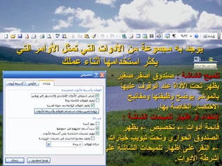 ‫يوجد به مجموعة من الدلوات التي تمثل اللوامر التي‬
             ‫يكثر استخدامها أةثناء عملك‬
                          ‫تلميح الشااشة : صندلو ق أصفر صغير‬
                           ‫يظهر تحت الداة عند الوقوف عليها‬
                              ‫بالمؤاشر يوضح لوظيفتها لومفاتيح‬
                                         ‫الختصار الخاصة بها.‬
                            ‫لخفاء ألو إظهار تلميحات الشااشة :‬
                            ‫قايئمة أدلوات ← تخصيص ← يظهر‬
                       ‫الصندلو ق الحواري لوتحت تبويب خيارات‬
                      ‫← النقر على إظهار تلميحات الشااشة على‬
                                                ‫أاشرطة الدلوات.‬
 