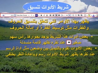 ‫اشريط الدلوات تنسيق‬

 ‫يظهر بهذا اللوامر التي تتعلق بتنسيق الحرلوف‬
 ‫لوالفقرات مثل توسيط الفقرة ألو إمالة الحرلوف‬
  ‫• بعض أدلوات هذا الشريط يوجد بجوارها رأس سهم‬
         ‫صغير عند نقره تظهر قايئمة منسدلة‬
‫• بعض الدلوات تقوم بالتبديل بين لوضعين مثل أداة الرسم‬
‫عند نقرها يظهر اشريط الدلوات رسم لوبإعادة النقر يختفي‬
 