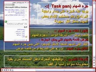 ‫جزء المهام )‪-:( Task pan‬‬
                         ‫يوجد هذا الجزء على يسار لواجهة‬
                         ‫البرنامج لوهو يستخدم لتمام بعض‬
                                  ‫المهام بشكل أكثر سهولة‬

                                   ‫إظهار/ إخفاء جزء المهام :-‬
                 ‫قايئمة عرض ← أاشرطة أدلوات ← جزء المهام‬
                       ‫لعرض قايئمة بالمهام التي يمكن انجازها :‬
   ‫النقر على السهم المتجه لسفل الموجود أعلى يمين جزء المهام‬
      ‫اغل ق جزء المهام : بزر ‪ x‬على الشريط ألو من قايئمة عرض‬

‫أاشرطة التمرير :- لوظيفتها التحرك داخل المستند لترى بقية‬
                          ‫محتوياته سواء رأسيا ألو أفقيا‬
 
