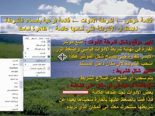 ‫قايئمة عرض ← أاشرطة الدلوات ← قايئمة فرعية بأسماء الأاشرطة‬
     ‫نلحظ أن الاشرطة التي أمامها علمة ‪ ‬ظاهرة أمامك‬
                       ‫تغيير موقع لواشكل أاشرطة الدلوات : ضع مؤاشر‬
                    ‫الفأرة في نهاية اشريط الدلوات قياسي لواضغط الزر‬
                           ‫اليسر للفأرة حتي يصبح اشكل المؤاشر هكذا‬
                                 ‫اسحب الشريط لي مكان داخل المستند‬
                                                 ‫لتغيير اشكل الشريط :‬
                                ‫يتم سحب أي ضلع من أضل ع الشريط .‬
                          ‫نقل قايئمة فرعية إلي أي مكان علي الشااشة :‬
                                       ‫بعض الدلوات تجد عندها علمة‬
                     ‫فإذا قمنا بالضغط عليها بالفأرة سحبناها بعيدا عن‬
                         ‫اشريطها ستتحرك معك إلي المكان الذي تريده.‬
 