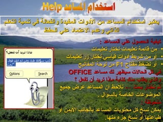 ‫يعتبر استخدام المساعد من الودوات المفيدة والفعالة في تنمية التعلم‬
                 ‫الذاتي وعدم العتماود علي الحفظ‬
                                          ‫كيفية الحصول علي المساعد :‬
                                     ‫• من قائمة تعليمات نختار تعليمات‬
                          ‫• أو من شريط أودوات قياسي نختار زر تعليمات‬
                               ‫• أو نضغط مفتاح 1‪ F‬من لوحة المفاتيح‬
                           ‫في كل الحالت سيظهر لك مساعد ‪OFFICE‬‬
                             ‫والذي يطلب منك كتابة ماذا تريد أن تفعل ؟‬
                       ‫ثم نختار بحث ← نلحظ أن المساعد عرض جميع‬
                                         ‫الموضوعات الخاصة بالسؤال .‬
                                                            ‫ملحوظة :‬
                      ‫يمكن نسخ كل محتويات المساعد بالجانب اليمن أو‬
                                             ‫طباعتها أو نسخ جزء منها.‬
 