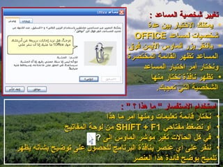 ‫تغيير شخصية المساعد :‬
                                         ‫• يمكنك التختيار بين عدة‬
                                      ‫شخصيات لمساعد ‪OFFICE‬‬
                                    ‫• بالنقر بزر الماوس اليمن فوق‬
                                    ‫المساعد تظهر القائمة المختصرة‬
                                        ‫ونختار أمر اتختيار المساعد‬
                                           ‫• تظهر نافذة تختار منها‬
                                             ‫الشخصية التي تعجبك.‬

                                 ‫استخدام الستفسار “ ما هذا ؟ ” :‬
                            ‫• نختار قائمة تعليمات ومنها امر ما هذا‬
              ‫• أو نضغط مفتاحي 1‪ SHIFT + F‬من لوحة المفاتيح‬
                         ‫• في كل الحالت تغير مؤشر الماوس إلى ?‬
‫• ننقر على أي عنصر بنافذة البرنامج للحصول على توضيح بشأنه يظهر‬
                                     ‫تلميح يوضح فائدة هذا العنصر‬
 