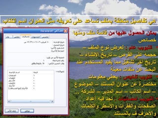 ‫هي تفاصيل متعلقة بملف تساعد على تعريفه مثل العنوان اسم الكتاب‬
                            ‫يمكن الحصول عليها من قائمة ملف ومنها‬
                                                             ‫تخصائص‬
                                  ‫• التبويب عام : لعرض نوع الملف –‬
                                ‫حجمه علي القرص – تاريخ النشاء –‬
                              ‫تاريخ آتخر تشغيل مما يفيد المستخدم عند‬
                                                ‫البحث عن ملفات معينة‬
                                     ‫• التويب تلخيص : يعطي معلومات‬
                             ‫مختصرة عن عنوان المستند – الموضوع‬
                             ‫– اسم الكاتب – اسم المدير – الشركة ...‬
                                   ‫• التبويب احصائيات : تجد فيه أعداود‬
                                 ‫الصفحات والفقرات والسطر والكلمات‬
                                                  ‫والحرف ف بالمستند‬
 