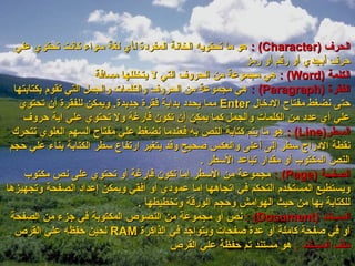 ‫الحرف )‪ : (Character‬هو ما تحتويه الخانة المفرودة لأي لغة سواء كانت تحتوي علي‬
                                                          ‫حرف أبجدي أو رقم أو رمز‬
                       ‫الكلمة )‪ : (Word‬هي مجموعة من الحروف التي ل يتخللها مسافة‬
  ‫الفقرة )‪ : (Paragraph‬هي مجموعة من الحروف والكلمات والجمل التي تقوم بكتابتها‬
   ‫حتى نضغط مفتاح الودتخال ‪ Enter‬مما يحدود بداية فقرة جديدة. ويمكن للفقرة أن تحتوي‬
    ‫علي أي عدود من الكلمات والجمل كما يمكن أن تكون فارغة ول تحتوي علي اية حروف‬
  ‫السطر)‪ : (Line‬هو ما يتم كتابة النص به فعندما نضغط علي مفتاح السهم العلوي تتحرك‬
 ‫نقطة الودراج سطر إلى أعلى والعكس صحيح وقد يتغير ارتفاع سطر الكتابة بناء علي حجم‬
                                                ‫النص المكتوب أو مقدار تباعد السطر .‬
     ‫الصفحة )‪ : (Page‬مجموعة من السطر إما تكون فارغة أو تحتوي على نص مكتوب‬
‫ويستطيع المستخدم التحكم في اتجاهها إما عموودي أو أفقي ويمكن إعداود الصفحة وتجهيزها‬
                                  ‫للكتابة بها من حيث الهوامش وحجم الورقة وتخطيطها .‬
 ‫المستند )‪ : (Document‬نص أو مجموعة من النصوص المكتوبة في جزء من الصفحة‬
  ‫أو في صفحة كاملة أو عدة صفحات ويتواجد في الذاكرة ‪ RAM‬لحين حفظه علي القرص‬
                                         ‫ملف المستند : هو مستند تم حفظة علي القرص‬
 