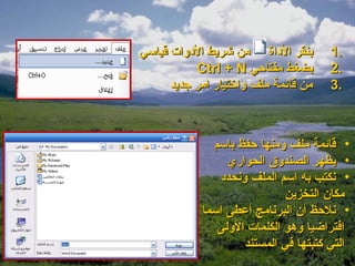 ‫بنقر الوداة من شريط الودوات قياسي‬      ‫.1‬
           ‫بضغط مفتاحي ‪Ctrl + N‬‬        ‫.2‬
      ‫من قائمة ملف واتختيار امر جديد‬   ‫.3‬



              ‫• قائمة ملف ومنها حفظ باسم‬
                 ‫• يظهر الصندوق الحواري‬
               ‫• نكتب به اسم الملف ونحدود‬
                             ‫مكان التخزين‬
            ‫• نلحظ أن البرنامج أعطى اسما‬
               ‫افتراضيا وهو الكلمات الولى‬
                     ‫التي كتبتها في المستند‬
 