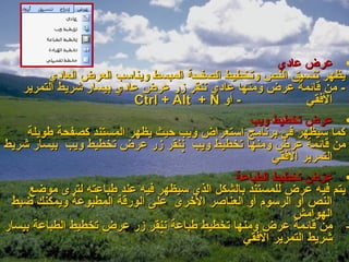 ‫• عرض عادي‬
         ‫يظهر تنسيق النص وتخطيط الصفحة المبسط ويناسب العرض العادي‬
   ‫- من قائمة عرض ومنها عادي ننقر زر عرض عادي بيسار شريط التمرير‬
                          ‫- أو ‪Ctrl + Alt + N‬‬                ‫الفقي‬
                                                 ‫• عرض تخطيط ويب‬
     ‫كما سيظهر في برنامج استعراض ويب حيث يظهر المستند كصفحة طويلة‬
‫من قائمة عرض ومنها تخطيط ويب ‪ ‬ننقر زر عرض تخطيط ويب بيسار شريط‬
                                                      ‫التمرير الفقي‬
                                              ‫• عرض تخطيط الطباعة‬
     ‫يتم فيه عرض للمستند بالشكل الذي سيظهر فيه عند طباعته لترى موضع‬
 ‫النص أو الرسوم أو العناصر الخرى على الورقة المطبوعة ويمكنك ضبط‬
                                                          ‫الهوامش‬
‫- من قائمة عرض ومنها تخطيط طباعة ‪‬ننقر زر عرض تخطيط الطباعة بيسار‬
                                               ‫شريط التمرير الفقي‬
 