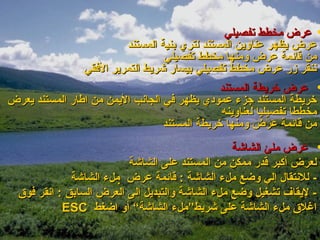 ‫• عرض مخطط تفصيلي‬
                         ‫عرض يظهر عناوين المستند لتري بنية المستند‬
                                  ‫من قائمة عرض ومنها مخطط تفصيلي‬
                ‫ننقر زر عرض مخطط تفصيلي بيسار شريط التمرير الفقي‬
                                               ‫• عرض خريطة المستند‬
‫خريطة المستند جزء عمودي يظهر في الجانب اليمن من اطار المستند يعرض‬
                                               ‫مخططا تفصيليا لعناوينه‬
                                  ‫من قائمة عرض ومنها خريطة المستند‬
                                                  ‫• عرض ملئ الشاشة‬
                           ‫لعرض أكبر قدر ممكن من المستند على الشاشة‬
              ‫- للنتقال إلي وضع ملء الشاشة : قائمة عرض ‪ ‬ملء الشاشة‬
  ‫- ليقاف تشغيل وضع ملء الشاشة والتبديل إلى العرض السابق : انقر فوق‬
            ‫اغلق ملء الشاشة على شريط”ملء الشاشة“ أو اضغط ‪ESC‬‬
 