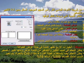 ‫• من شريط الدوات قياسي انقر رأس السهم الموجود لسفل يمين أداة التكبير‬
                                                                ‫والتصغير‬
                                   ‫• تختار النسبة التي تريدها بالنقر فوقها‬
                                       ‫توجد أربع خيارات بالقائمة وهي : -‬   ‫•‬
                              ‫عرض الصفحة : لرؤية كامل عرض الصفحة‬           ‫1‬
                                  ‫عرض النص : نفس السابق بدون اظهار‬         ‫2‬
                                                  ‫الهامشين اليمن واليسر‬
                              ‫كامل الصفحة : يمكنك من رؤية الصفحة طول‬       ‫3‬
                                                                 ‫وعرضا‬
                               ‫صفحتان : إظهار صفحتين متتاليتين كاملتين‬     ‫4‬
               ‫ملحوظة : الخيارات الربع تظهر كاملة في حالة عرض الطباعة‬
‫• يمكن التحكم في نسب التكبير والتصغير من قائمة عرض ومنها تكبير / تصغير‬
   ‫• يمكن التحكم ايضا باستخدام عجلة الفأرة + مفتاح ‪ Crtl‬بالتحرك يتم تغيير‬
                               ‫النسب أمامك أقصاها 005% وأدناها 01%‬
 