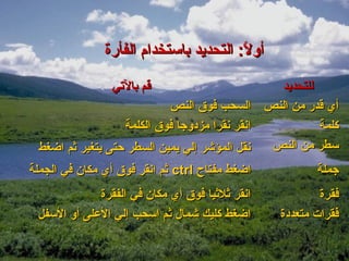 ‫أول: التحديد باستخدام الفأرة‬
                                        ‫ :ً‬

                ‫قم بالتي‬                           ‫للتحديد‬
                            ‫السحب فوق النص‬       ‫أي قدر من النص‬
                   ‫انقر نقرا مزدوجا فوق الكلمة‬             ‫كلمة‬
 ‫نقل المؤشر إلي يمين السطر حتى يتغير ثم اضغط‬      ‫سطر من النص‬
‫اضغط مفتاح ‪ ctrl‬ثم انقر فوق أي مكان في الجملة‬              ‫جملة‬
             ‫انقر ثلثيا فوق أي مكان في الفقرة‬               ‫فقرة‬
 ‫اضغط كليك شمال ثم اسحب إلي العلى أو السفل‬          ‫فقرات متعددة‬
 