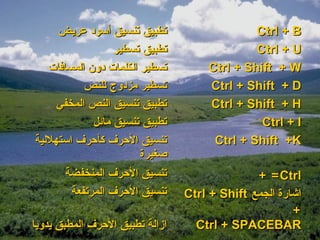 ‫تطبيق تنسيق أسود عريض‬                    ‫‪Ctrl + B‬‬
                  ‫تطبيق تسطير‬                 ‫‪Ctrl + U‬‬
   ‫تسطير الكلمات دون المسافات‬        ‫‪Ctrl + Shift + W‬‬
           ‫تسطير مزدوج للنص‬          ‫‪Ctrl + Shift + D‬‬
     ‫تطبيق تنسيق النص المخفي‬         ‫‪Ctrl + Shift + H‬‬
             ‫تطبيق تنسيق مائل‬                  ‫‪Ctrl + I‬‬
‫تنسيق الحرف كأحرف استهللية‬            ‫‪Ctrl + Shift +K‬‬
                        ‫صغيرة‬
       ‫تنسيق الحرف المنخفضة‬                    ‫‪+ = Ctrl‬‬
        ‫تنسيق الحرف المرتفعة‬     ‫اشارة الجمع ‪Ctrl + Shift‬‬
                                                       ‫+‬
‫ازالة تطبيق الحرف المطبق يدويا‬     ‫‪Ctrl + SPACEBAR‬‬
 