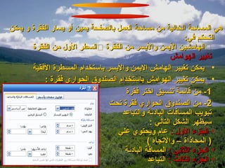 ‫هي المساحة الخالية من مساحة العمل بالصفحة يمين أو يسار الفقرة و يمكن‬
                                                           ‫التحكم في:‬
       ‫‪‬الهامشين اليمن واليسر من الفقرة ‪‬السطر الول من الفقرة‬
                                                       ‫تغيير الهوامش‬
       ‫• يمكن تغيير الهامش اليمن واليسر باستخدام المسطرة الفقية‬
           ‫• يمكن تغيير الهوامش باستخدام الصندوق الحواري فقرة :‬
                                     ‫1- من قائمة تنسيق اختر فقرة‬
                                ‫2- من الصندوق الحواري فقرة تحت‬
                                    ‫تبويب المسافات البادئة والتباعد‬
                                               ‫سيظهر الشكل التالي :‬
                                   ‫• الجزء الول : عام ويحتوي علي‬
                                              ‫) المحاذاة – والتجاه (‬
                                     ‫• الجزء الثاني : المسافة البادئة‬
                                              ‫• الجزء الثالث : التباعد‬
 