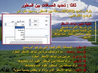 ‫ثالثا : تحديد المسافات بين السطور‬
   ‫يترك برنامج ‪ WORD‬مسافة بين السطور يسميها مفرد في‬
                                     ‫الوضع الفتراضي‬

                                    ‫كيفية تعيين تباعد السطر‬   ‫•‬
                                    ‫من شريط الدوات تنسيق‬      ‫•‬
                                 ‫من قائمة تنسيق ومنها فقرة‬    ‫•‬
                               ‫يظهر صندوق نختار منه تباعد‬     ‫•‬
                                                    ‫السطر‬

        ‫1- مفرد : المسافة الفتراضية التي يتركها البرنامج‬
‫2- سطر ونصف : مرة ونصف مرة من تباعد السطر المفرد‬
              ‫3- مزدوج : مرتين من تباعد السطر المفرد‬
    ‫4- تقريبي : ترك مسافة بين السطور تقوم انت بتحديدها‬
         ‫5- تام ترك مسافة بين السطور تقوم انت بتحديدها‬
 ‫6- متعدد : تباعد السطر الذي يزداد أو ينقص بنسبة مئوية‬
 