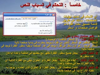 ‫خامسا : التحكم في انسياب النص‬
                                         ‫ ً‬

                                                       ‫أي التحكم في تحديد نهايات‬
                                                       ‫الصفحات ، وذلك عن طريق‬
                                                        ‫قائمة تنسيق نختار فقرة ثم‬
                                                           ‫فواصل صفحات و أسطر‬

                                                          ‫• يظهر صندوق يحتوي على :‬
                                         ‫1- الخيار الول : ) السطر الناقصة / الوحيدة (‬
             ‫السطر الناقص هو السطر الخير من فقرة ويوجد بمفرده في بداية صفحة تالية‬
‫السطر الوحيد : هو أول سطر في فقرة يوجد في آخر الصفحة وبقية سطور الفقرة توجد في‬
                                                                          ‫صفحة تالية‬
    ‫2- الخيار الثاني : يجعل جميع سطور الفقرة تظهر مع بعضها في صفحة واحدة ايا كان‬
                                                                        ‫عدد سطورها‬
   ‫3- الخيار الثالث : ”إبقاء مع التالية“ يجعل الفقرة أو العنوان تبقي مع الفقرة التالية أي‬
                                                    ‫بقاء الفقرات معا في صفحة واحدة‬
    ‫4- الخيار الرابع : فاصل صفحات قبل : يجعل الفقرة أو العنوان الذي تحدده و يوجد به‬
                                                    ‫نقطة الدراج يبدأ في صفحة جديدة‬
 