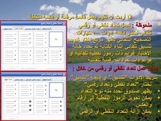 ‫إذا أردت أن تقوم بعمل قائمة مرقمة أو قائمة منقطة‬
                       ‫• ملحوظة : لعمل تعداد نقطي أو رقمي‬
                      ‫تلقائي نختار قائمة أدوات ← خيارات‬
                 ‫التصحيح التلقائي يظهر مربع نختار تبويب‬
                    ‫تنسيق تلقائي اثناء الكتابة ثم نحدد خانة‬
                  ‫الختيار قوائم ذات رموز نقطية تلقائية أو‬
                            ‫قوائم ذات تعدادات رقمية تلقائية‬
                    ‫يمكن عمل تعداد نقطي أو رقمي من خلل :‬
                   ‫شريط الدوات "تنسيق” أو قائمة "تنسيق"‬
                          ‫نختار "تعداد نقطي وتعداد رقمي"‬
                        ‫• يظهر صندوق نحدد منه نوع التعداد‬
                      ‫• يمكن تحويل الرموز النقطية إلى أرقام‬
                                                    ‫والعكس‬
                       ‫• يمكن ازالة التعداد النقطي أو الرقمي‬
 
