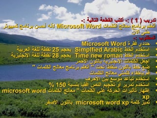 ‫تدريب ) 1 ( :- أكتب القطعة التالية :-‬
‫أتعلم برنامج معالج الكلمات ‪ Microsoft Word‬لنه أحسن برنامج كمبيوتر‬
                                                                ‫حتى الن‬
                                                                 ‫المطلوب :-‬
                                      ‫• حددي فقرة ‪Microsoft Word‬‬
       ‫• استخدم الخط ‪ Simplfied Arabic‬بحجم 52 نقطة للغة العربية‬
    ‫• استخدم الخط ‪ Time new roman‬بحجم 82 نقطة للغة النجليزية‬
                                   ‫• اجعل الكلمات النجليزية باللون الحمر‬
               ‫• ضع خطا باللون منقطا تحت " أتعلم برنامج معالج الكلمات "‬
                                           ‫• قم بإخفاء كلمتي معالج الكلمات‬
                                        ‫• استخدم تباعد موسع بين الحرف‬
                       ‫• استخدم تمرير أو تحجيم النص أفقيا بنسبة 051 %‬
‫• إظهار تأثيرات الحركة علي الكلمات " معالج الكلمات ‪microsoft word‬‬
                                                                     ‫‪xp‬‬
                     ‫• تميز كلمة ‪ microsoft word xp‬باللون الصفر‬
 