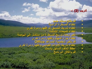 ‫تدريب )2( :-‬

                           ‫قم بفتح مستند جديد‬    ‫•‬
                       ‫إخفاء المسطرة الرأسية‬     ‫•‬
       ‫أخفاء شريط التنسيق ثم إظهاره مرة أخري‬     ‫•‬
                        ‫إخفاء تلميحات الشاشة‬     ‫•‬
‫تغير وحدة تدريج المسطرة من سنتمتر إلي البوصة‬     ‫•‬
           ‫إخفاء جزء المهام وإظهاره مرة أخري‬     ‫•‬
             ‫قم بتغير شخصية المساعد ‪Office‬‬       ‫•‬
 ‫إخفاء شريط الدوات القياسي وإظهاره مرة أخري‬      ‫•‬
                     ‫احفظ الملف السابق باسمك‬     ‫•‬
                            ‫قم بإغلق البرنامج‬    ‫•‬
 