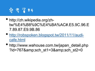參考資料
• http://zh.wikipedia.org/zh-
    tw/%E4%B8%9C%E4%BA%AC#.E5.9C.96.E
    7.89.87.E9.9B.86
•   http://robspoken.blogspot.tw/2011/11/audi-
    cafe.html
•   http://www.wahouse.com.tw/japan_detail.php
    ?id=767&amp;sch_st1=3&amp;sch_st2=0
 