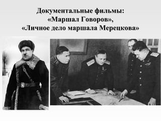 Документальные фильмы:
      «Маршал Говоров»,
«Личное дело маршала Мерецкова»
 