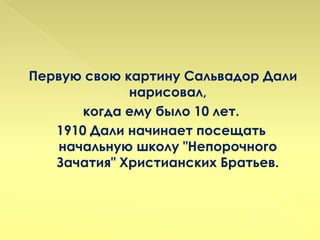 Первую свою картину Сальвадор Дали
             нарисовал,
       когда ему было 10 лет.
   1910 Дали начинает посещать
   начальную школу "Непорочного
   Зачатия" Христианских Братьев.
 
