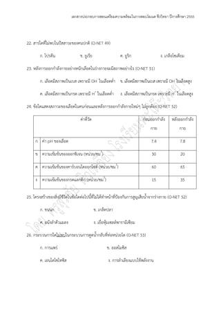 เอกสารประกอบการสอนเตรียมความพร้อมในการสอบโอเนต ชีววิทยา ปีการศึกษา 2555




22. สารใดที่ไมํพบในปัสสาวะของคนปกติ (O-NET 49)

        ก. โปรตีน                ข. ยูเรีย                      ค. ยูริก                ง. เกลือโซเดียม

23. หลังการออกกาลังกายอยํางหนักเลือดในรํางกายจะมีสภาพอยํางไร (O-NET 51)

        ก. เลือดมีสภาพเป็นเบส เพราะมี OH- ในเลือดต่า ข. เลือดมีสภาพเป็นเบส เพราะมี OH- ในเลือดสูง

        ค. เลือดมีสภาพเป็นกรด เพราะมี H+ ในเลือดต่า             ง. เลือดมีสภาพเป็นกรด เพราะมี H+ ในเลือดสูง

24. ข๎อใดแสดงสภาวะของเลือดในคนกํอนและหลังการออกกาลังกายใหมํๆ ไมํถูกต๎อง (O-NET 52)

                                  คําที่วัด                                  กํอนออกกาลัง      หลังออกกาลัง
                                                                                 กาย               กาย

     ก คํา pH ของเลือด                                                            7.4               7.8

     ข ความเข๎มข๎นของออกซิเจน (หนํวย/ซม3)                                         30                20

     ค ความเข๎มข๎นของคาร์บอนไดออกไซด์ (หนํวย/ซม3)                                 60                65

     ง ความเข๎มข๎นของกรดแลกติก (หนํวย/ซม3)                                        15                35

25. โครงสร๎างของสิ่งมีชีวิตในข๎อใดตํอไปนี้ที่ไมํได๎ทาหน๎าที่ป้องกันการสูญเสียน้าจากรํางกาย (O-NET 52)

        ก. ขนนก                               ข. เกล็ดปลา

        ค. ผนังลาตัวแมลง                      ง. เยื่อหุ๎มเซลล์พารามีเซียม

26. กระบวนการใดไมํพบในกระบวนการดูดน้ากลับที่ทํอหนํวยไต (O-NET 53)

        ก. การแพรํ                                     ข. ออสโมซิส

        ค. เอนโดไซโทซิส                                ง. การลาเลียงแบบใช๎พลังงาน
 