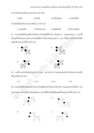 เอกสารประกอบการสอนเตรียมความพร้อมในการสอบโอเนต ชีววิทยา ปีการศึกษา 2555

39. สารพันธุกรรมเป็นสารประเภทใด (O-NET 49)

        ก. ลิพิด                ข.โปรตีน                 ค.คาร์โบไฮเดรต          ง. กรดนิวคลีอค
                                                                                              ิ

40. ข๎อใดไมํใชํองค์ประกอบของดีเอ็นเอ (O-NET 51)

        ก. กรดอะมิโน            ข. ไนโตรเจนเบส           ค. หมูํฟอสเฟต          ง. น้าตาลเพนโทส

41. ชายคนหนึ่งมีลักษณะนิ้วเกินที่แตํงงานกับหญิงที่มีนิ้วปกติ มีบุตรชาย 1 คนและบุตรสาว 1 คน ที่มี
ลักษณะนิ้วเกินบุตรชายแตํงงานกับหญิงที่มีจานวนนิ้วปกติและบุตรชาย 2 คน ที่มีจานวนนิ้วปกติ ข๎อใดคือ
เพดดิกรีของครอบครัวนี้ (O-NET 49)

        ก.                                               ข.




        ค.                                               ง.



42. คนมีจานวนโครโมโซมในเซลล์รํางกาย46 แทํง ระหวํางการแบํงเซลล์แตํล ะโครโมโซมประกอบด๎วย
กี่โครมาติด(O-NET 50)

        ก. 2                    ข. 23                    ค. 46                   ง. 92

43. ชายคนหนึ่งมีลักษณะผิวเผือกแตํงงานกับหญิงผิวปกติ มีบุตรชายผิวปกติ 1 คนและบุตรสาวผิวเผือก 1 คน

บุตรชายแตํงงานกับหญิงผิวปกติและมีบุตรสาว 2 คน ที่มีผิวปกติข๎อใดคือเพดดีกรีของครอบครัวนี้ (O-NET 51)

        ก.                                               ข.




        ค.                                               ง.
 