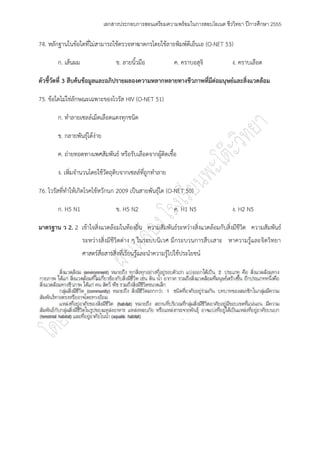เอกสารประกอบการสอนเตรียมความพร้อมในการสอบโอเนต ชีววิทยา ปีการศึกษา 2555

74. หลักฐานในข๎อใดที่ไมํสามารถใช๎ตรวจหาฆาตกรโดยใช๎ลายพิมพ์ดีเอ็นเอ (O-NET 53)

        ก. เส๎นผม                   ข. ลายนิ้วมือ            ค. คราบอสุจิ         ง. คราบเลือด

ตัวชี้วัดที่ 3 สืบค้นข้อมูลและอภิปรายผลองความหลากหลายทางชีวภาพที่มีต่อมนุษย์และสิ่งแวดล้อม

75. ข๎อใดไมํใชํลักษณะเฉพาะของไวรัส HIV (O-NET 51)

        ก. ทาลายเซลล์เม็ดเลือดแดงทุกชนิด

        ข. กลายพันธุ์ได๎งําย

        ค. ถํายทอดทางเพศสัมพันธ์ หรือรับเลือดจากผู๎ติดเชื้อ

        ง. เพิ่มจานวนโดยใช๎วัตถุดิบจากเซลล์ที่ถูกทาลาย

76. ไวรัสที่ทาให๎เกิดโรคไข๎หวักนก 2009 เป็นสายพันธุ์ใด (O-NET 50)

        ก. H5 N1                    ข. H5 N2                 ค. H1 N5             ง. H2 N5

มาตรฐาน ว 2. 2 เข๎าใจสิ่งแวดล๎อมในท๎องถิ่น ความสัมพันธ์ระหวํางสิ่งแวดล๎อมกับสิ่งมีชีวิต ความสัมพันธ์
                    ระหวํางสิ่งมีชีวิตตําง ๆ ในระบบนิเวศ มีกระบวนการสืบเสาะ หาความรู๎และจิตวิทยา
                    ศาสตร์สื่อสารสิ่งที่เรียนรู๎และนาความรู๎ไปใช๎ประโยชน์
 