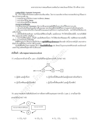 เอกสารประกอบการสอนเตรียมความพร้อมในการสอบโอเนต ชีววิทยา ปีการศึกษา 2555




ตัวชี้วัดที่ 1 อธิบายดุลยภาพของระบบนิเวศ

77. สายใยอาหารข๎างลํางนี้ ค. และ ง เป็นสิ่งมีชีวิตกลุํมใดตามลาดับ (O-NET 49)




    ก. ผู๎ผลิต และผู๎บริโภค                        ข. ผู๎บริโภคทั้งพืชและสัตว์และผู๎ยํอยสลายอินทรียสาร

    ค. ผู๎บริโภคพืชและผู๎บริโภคสัตว์               ง. ผู๎บริโภคทั้งพืชและสัตว์ และผู๎บริโภคสัตว์



78. แผนภาพแสดงความสัมพันธ์ระหวํางการสังเคราะห์ด๎วยแสงและการหายใจ 1.และ 2. อาจเป็นสารใด
ตามลาดับ(O-NET 49)

                          1.

 กระบวนการสังเคราะห์ด้วยแสง       กระบวนการหายใจ


                          2.


        ก. CO2, H2O                 ข. CO2, O2             ค. O2 , CO2                ง. H2O, O2
 