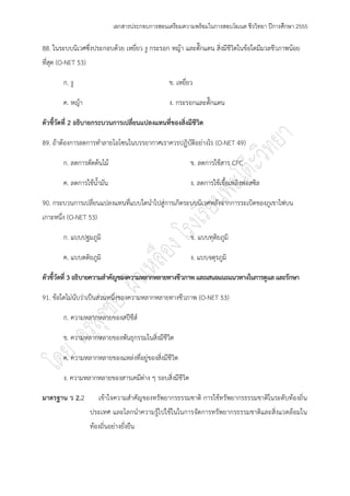 เอกสารประกอบการสอนเตรียมความพร้อมในการสอบโอเนต ชีววิทยา ปีการศึกษา 2555

88. ในระบบนิเวศซึ่งประกอบด๎วย เหยี่ยว งู กระรอก หญ๎า และตั๊กแตน สิ่งมีชีวิตในข๎อใดมีมวลชีวภาพน๎อย
ที่สุด (O-NET 53)

        ก. งู                                     ข. เหยี่ยว

        ค. หญ๎า                                   ง. กระรอกและตั๊กแตน

ตัวชี้วัดที่ 2 อธิบายกระบวนการเปลี่ยนแปลงแทนที่ของสิ่งมีชีวิต

89. ถ๎าต๎องการลดการทาลายโอโซนในบรรยากาศเราควรปฏิบัติอยํางไร (O-NET 49)

        ก. ลดการตัดต๎นไม๎                                  ข. ลดการใช๎สาร CFC

        ค. ลดการใช๎น้ามัน                                  ง. ลดการใช๎เชื้อเพลิงฟอสซิล

90. กระบวนการเปลี่ยนแปลงแทนที่แบบใดนาไปสูํการเกิดระบบนิเวศหลังจากการระเบิดของภูเขาไฟบน
เกาะหนึ่ง (O-NET 53)

        ก. แบบปฐมภูมิ                                      ข. แบบทุติยภูมิ

        ค. แบบตติยภูมิ                                     ง. แบบจตุรภูมิ

ตัวชี้วัดที่ 3 อธิบายความสาคัญของความหลากหลายทางชีวภาพ และเสนอแนะแนวทางในการดูแล และรักษา

91. ข๎อใดไมํนับวําเป็นสํวนหนึ่งของความหลากหลายทางชีวภาพ (O-NET 53)

        ก. ความหลากหลายของสปีชีส์

        ข. ความหลากหลายของพันธุกรรมในสิ่งมีชีวิต

        ค. ความหลากหลายของแหลํงที่อยูํของสิ่งมีชีวิต

        ง. ความหลากหลายของสารเคมีตําง ๆ รอบสิ่งมีชีวิต

มาตรฐาน ว 2.2          เข๎าใจความสาคัญของทรัพยากรธรรมชาติ การใช๎ทรัพยากรธรรมชาติในระดับท๎องถิ่น
                    ประเทศ และโลกนาความรู๎ไปใช๎ในในการจัดการทรัพยากรธรรมชาติและสิ่งแวดล๎อมใน
                    ท๎องถิ่นอยํางยั่งยืน
 