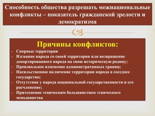 Способность общества разрешать межнациональные
 конфликты – показатель гражданской зрелости и
                 демократизма

                              
              Причины конфликтов:
  - Спорные территории
  - Изгнание народа со своей территории или возвращение
    депортированного народа на свою историческую родину;
  - Произвольное изменение административных границ;
  - Насильственное включение территории народа в соседнее
    государство;
  - Отсутствие у народа национальной государственности и его
    расчленение;
  - Притеснение этническим большинством этнического
    меньшинства
 