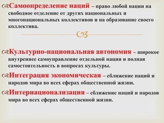 Самоопределение наций – право любой нации на
  свободное отделение от других национальных и
  многонациональных коллективов и на образование своего
  коллектива.
                           
Культурно-национальная автономия – широкое
  внутреннее самоуправление отдельной нации и полная
  самостоятельность в вопросах культуры.
Интеграция экономическая – сближение наций и
  народов мира во всех сферах общественной жизни.
Интернационализация – сближение наций и народов
  мира во всех сферах общественной жизни.
 