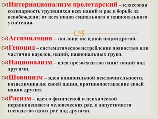 Интернационализм пролетарский – классовая
  солидарность трудящихся всех наций и рас в борьбе за
  освобождение от всех видов социального и национального
  угнетения.

                     одной нации другой.
Ассимиляция – поглощение
Геноцид – систематическое истребление полностью или
  частично народов, наций, национальных групп.
Национализм – идея превосходства одних наций над
  другими.
Шовинизм – идея национальной исключительности,
  возвеличивание своей нации, противопоставление своей
  нации другим.
Расизм – идея о физической и психической
  неравноценности человеческих рас, о допустимости
  господства одних рас над другими.
 
