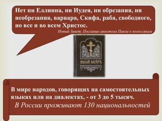 Нет ни Еллинна, ни Иудея, ни обрезания, ни
 необрезания, варвара, Скифа, раба, свободного,
 но все и во всем Христос.
                       
               Новый Завет. Послание апостола Павла к колоссянам




В мире народов, говорящих на самостоятельных
языках или на диалектах, - от 3 до 5 тысяч.
 В России проживают 130 национальностей
 