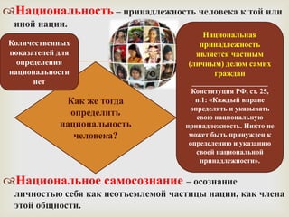 Национальность – принадлежность человека к той или
  иной нации.
                                          Национальная
 Количественных                          принадлежность

                              
 показателей для                        является частным
   определения                        (личным) делом самих
 национальности                             граждан
       нет                             _____________________
                                       Конституция РФ, ст. 25,
              Как же тогда              п.1: «Каждый вправе
                                      определять и указывать
               определить               свою национальную
             национальность          принадлежность. Никто не
                человека?             может быть принужден к
                                      определению и указанию
                                        своей национальной
                                         принадлежности».

Национальное самосознание – осознание
  личностью себя как неотъемлемой частицы нации, как члена
  этой общности.
 