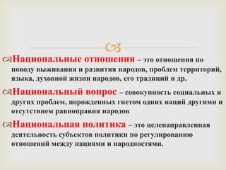 
Национальные отношения – это отношения по
 поводу выживания и развития народов, проблем территорий,
 языка, духовной жизни народов, его традиций и др.
Национальный вопрос – совокупность социальных и
 других проблем, порожденных гнетом одних наций другими и
 отсутствием равноправия народов
Национальная политика – это целенаправленная
 деятельность субъектов политики по регулированию
 отношений между нациями и народностями.
 