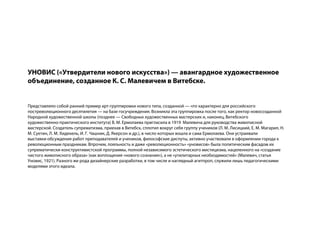 УНОВИС («Утвердители нового искусства») — авангардное художественное
объединение, созданное К. С. Малевичем в Витебске.


Представляло собой ранний пример арт-группировки нового типа, созданной — что характерно для российского
постреволюционного десятилетия — на базе госучреждения. Возникла эта группировка после того, как ректор новосозданной
Народной художественной школы (позднее — Свободных художественных мастерских и, наконец, Витебского
художественно-практического института) В. М. Ермолаева пригласила в 1919 Малевича для руководства живописной
мастерской. Создатель супрематизма, приехав в Витебск, сплотил вокруг себя группу учеников (Л. М. Лисицкий, Е. М. Магарил, Н.
М. Суетин, Л. М. Хидекель, И. Г. Чашник, Д. Якерсон и др.), в число которых вошла и сама Ермолаева. Они устраивали
выставки-обсуждения работ преподавателей и учеников, философские диспуты, активно участвовали в оформлении города к
революционным праздникам. Впрочем, лояльность и даже «революционность» «уновисов» была политическим фасадом их
супрематически-конструктивистской программы, полной независимого эстетического мистицизма, нацеленного на «создание
чистого живописного образа» (как воплощения «нового сознания»), а не «утилитарных необходимостей» (Малевич, статья
Уновис, 1921). Разного же рода дизайнерские разработки, в том числе и наглядный агитпроп, служили лишь педагогическими
моделями этого идеала.
 