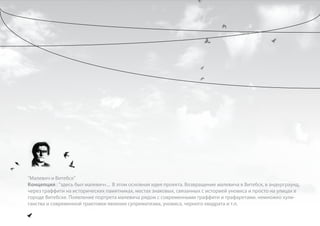 "Малевич и Витебск"
Концепция : "здесь был малевич»... В этом основная идея проекта. Возвращение малевича в Витебск, в андерграунд,
через граффити на исторических памятниках, местах знаковых, связанных с историей уновиса и просто на улицах в
городе Витебске. Появление портрета малевича рядом с современными граффити и трафаретами. немножко хули-
ганства и современной трактовки явления супрематизма, уновиса, черного квадрата и т.п.
 