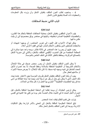‫3 – ٣ٔظـ٤ذ ُطِذ حُؼٕٞ حٌُِٔق رظلظ٤ٖ حُ٘ـَ ٝإٔ ٣ِٝىٙ رٌَ حُٔؼِٞٓخص‬
                                     ‫ٝحُٔؼط٤خص ًحص حُِٜش رظطز٤ن هخٕٗٞ حُ٘ـَ.‬

                         ‫حُزخد حُؼخٗ٢6 ٟز٢ حُٔوخُلخص‬

                                     ‫انًادج :46‬
‫٣وّٞ ح٧ػٞحٕ حٌُِٔلٕٞ رظلظ٤ٖ حُ٘ـَ، رٔؼخ٣٘ش حُٔوخُلخص حُٔظؼِوش رؤكٌخّ ٌٛح حُوخٕٗٞ،‬
‫ٝحُٔوظ٠٤خص حُظ٘ظ٤ٔ٤ش حُٜخىٍس رظطز٤وٚ، ٝطؼز٤ظٜخ ك٢ ٓلخَٟ ٣ٞػن رٔ٠ٜٔٞٗخ اُ٠ إٔ ٣ؼزض‬
                                                                          ‫ػٌْ ٓخ ك٤ٜخ.‬
‫٣ٌٖٔ ُٜئ٫ء ح٧ػٞحٕ، هزَ حُِـٞء اُ٠ طلَ٣َ حُٔلخَٟ، إٔ ٣ٞؿٜٞح ط٘ز٤ٜخص أٝ‬
            ‫ٓ٬كظخص ُِٔ٘ـِ٤ٖ حٌُ٣ٖ ٣وخُلٕٞ ح٧كٌخّ حُٔ٘خٍ اُ٤ٜخ ك٢ حُلوَس ح٧ُٝ٠ أػ٬ٙ.‬
‫٣ـذ ػِ٤ْٜ إٔ ٣لٍَٝح ٌٛٙ حُٔلخَٟ ك٢ ػ٬ػش ٗظخثَ، ٣ٞؿٚ ٝحكي ٜٓ٘خ ٓزخَٗس اُ٠‬
‫حُٔلٌٔش حُٔوظٜش ٖٓ هزَ حُٔ٘يٝد ح٩هِ٤ٔ٢ حٌُِٔق رخُ٘ـَ، ٝحُؼخٗ٢ اُ٠ ٓي٣َ٣ش حُ٘ـَ‬
                 ‫رخُٜٔخُق حًَُِٔ٣ش، ٝ٣لظلع رخُ٘ظ٤َ حُؼخُغ ك٢ حُِٔق حُوخٙ رخُٔئٓٔش.‬
                                     ‫انًادج 156‬
‫٫ ٣ٌٖٔ ُِؼٕٞ حٌُِٔق رظلظ٤ٖ حُ٘ـَ، إٔ ٣لٍَ ٓل٠َ ٟز٢، ك٢ كخُش ح٩ه٬ٍ‬
‫رخ٧كٌخّ حُظَ٘٣ؼ٤ش أٝ حُظ٘ظ٤ٔ٤ش حُٔظؼِوش رخُٔ٬ٓش ٝكلع حُٜلش، ا٫ رؼي حَٜٗحّ ح٧ؿَ‬
‫حُ ٔليى ُِٔ٘ـَ ك٢ ط٘ز٤ٚ ٣ٞؿٜٚ اُ٤ٚ ٓٔزوخ، اًح ًخٕ ًُي ح٩ه٬ٍ، ٫ ٣ؼَٝ ٛلش ح٧ؿَحء‬
                                                         ‫أٝ ٓ٬ٓظْٜ ُوطَ كخٍ.‬
‫٣ـذ إٔ ٣ؤهٌ حُؼٕٞ حٌُِٔق رظلظ٤ٖ حُ٘ـَ ظَٝف حُٔئٓٔش رؼ٤ٖ ح٫ػظزخٍ ػ٘يٓخ ٣ليى‬
‫ًُي ح٧ؿَ، حٌُ١ ٫ ٣ٌٖٔ رؤ١ كخٍ إٔ ٣وَ ػٖ أٍرؼش أ٣خّ، رل٤غ طزيأ ٓيطٚ حٗط٬هخ ٖٓ أىٗ٠‬
           ‫ٓيس هٍَطٜخ حُٔوظ٠٤خص حُظ٘ظ٤ٔ٤ش79 حُـخٍ١ رٜخ حُؼَٔ اُحء ًَ كخُش ٖٓ حُلخ٫ص.‬
                                     ‫انًادج 256‬
‫٣ٌٖٔ َُث٤ْ حُٔوخُٝش، إٔ ٣ٞؿٚ طظِٔخ اُ٠ حُِٔطش حُلٌٞٓ٤ش حٌُِٔلش رخُ٘ـَ، هزَ‬
‫حَٜٗحّ ح٧ؿَ حُٔليى ُٚ ك٢ حُظ٘ز٤ٚ، ه٬ٍ حُؤٔش ػَ٘ ٣ٞٓخ ٖٓ طِو٢ ٌٛح حُظ٘ز٤ٚ ك٢ أهٜ٠‬
                                                                           ‫ح٥ؿخٍ.‬
                                     ‫٣ظَطذ ػِ٠ طوي٣ْ حُظظِْ ا٣وخف اػيحى حُٔل٠َ.‬
‫طزِؾ حُِٔطش حُلٌٞٓ٤ش حٌُِٔلش رخُ٘ـَ اُ٠ حُٔؼ٘٢ رخ٧َٓ هَحٍٛخ ٝكن حٌُِ٘٤خص‬
                             ‫ح٩ىحٍ٣ش، ٝ٣ٞؿٚ اُ٠ حُؼٕٞ حٌُِٔق رخُ٘ـَ اٗؼخٍ رٌُي.‬


                                                                 ‫79 - ٗلْ حَُّٔٓٞ حُٔخرن.‬



                                      ‫- 115 -‬
 