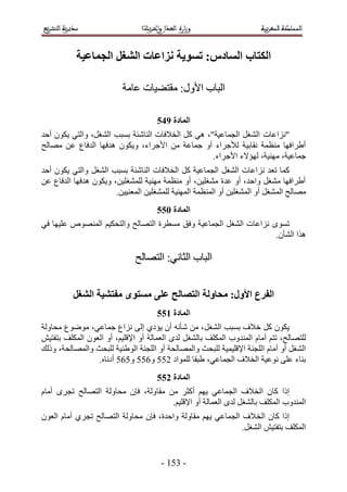 ‫انكتاب انظادص; تظىَح َشاػاخ انشغم انجًاػُح‬

                          ‫حُزخد ح٧ٍٝ6 ٓوظ٠٤خص ػخٓش‬

                                     ‫انًادج :56‬
‫"ِٗحػخص حُ٘ـَ حُـٔخػ٤ش"، ٛ٢ ًَ حُو٬كخص حُ٘خٗجش رٔزذ حُ٘ـَ، ٝحُظ٢ ٣ٌٕٞ أكي‬
‫أ١َحكٜخ ٓ٘ظٔش ٗوخر٤ش ُ٨ؿَحء أٝ ؿٔخػش ٖٓ ح٧ؿَحء، ٝ٣ٌٕٞ ٛيكٜخ حُيكخع ػٖ ٜٓخُق‬
                                                   ‫ؿٔخػ٤ش، ٜٓ٘٤ش، ُٜئ٫ء ح٧ؿَحء.‬
‫ًٔخ طؼي ِٗحػخص حُ٘ـَ حُـٔخػ٤ش ًَ حُو٬كخص حُ٘خٗجش رٔزذ حُ٘ـَ ٝحُظ٢ ٣ٌٕٞ أكي‬
‫أ١َحكٜخ ٓ٘ـَ ٝحكي، أٝ ػيس ٓ٘ـِ٤ٖ، أٝ ٓ٘ظٔش ٜٓ٘٤ش ُِٔ٘ـِ٤ٖ، ٝ٣ٌٕٞ ٛيكٜخ حُيكخع ػٖ‬
                       ‫ٜٓخُق حُٔ٘ـَ أٝ حُٔ٘ـِ٤ٖ أٝ حُٔ٘ظٔش حُٜٔ٘٤ش ُِٔ٘ـِ٤ٖ حُٔؼ٘٤٤ٖ.‬
                                     ‫انًادج 166‬
‫طٟٔٞ ِٗحػخص حُ٘ـَ حُـٔخػ٤ش ٝكن ٓٔطَس حُظٜخُق ٝحُظلٌ٤ْ حُٜٔ٘ٞٙ ػِ٤ٜخ ك٢‬
                                                                   ‫ٌٛح حُ٘ؤٕ.‬

                              ‫حُزخد حُؼخٗ٢6 حُظٜخُق‬


          ‫انفزع األول; يحاونح انتصانح ػهً يظتىي يفتشُح انشغم‬
                                     ‫انًادج 266‬
‫٣ٌٕٞ ًَ ه٬ف رٔزذ حُ٘ـَ، ٖٓ ٗؤٗٚ إٔ ٣ئى١ اُ٠ ِٗحع ؿٔخػ٢، ٟٓٞٞع ٓلخُٝش‬
‫ُِظٜخُق، طظْ أٓخّ حُٔ٘يٝد حٌُِٔق رخُ٘ـَ ُيٟ حُؼٔخُش أٝ ح٩هِ٤ْ، أٝ حُؼٕٞ حٌُِٔق رظلظ٤ٖ‬
‫حُ٘ـَ أٝ أٓخّ حُِـ٘ش ح٩هِ٤ٔ٤ش ُِزلغ ٝحُٜٔخُلش أٝ حُِـ٘ش حُٞ١٘٤ش ُِزلغ ٝحُٜٔخُلش، ًُٝي‬
                 ‫ر٘خء ػِ٠ ٗٞػ٤ش حُو٬ف حُـٔخػ٢، ١زوخ ُِٔٞحى 211 ٝ211 ٝ121 أىٗخٙ.‬
                                     ‫انًادج 366‬
‫اًح ًخٕ حُو٬ف حُـٔخػ٢ ٣ْٜ أًؼَ ٖٓ ٓوخُٝش، كبٕ ٓلخُٝش حُظٜخُق طـَٟ أٓخّ‬
                                      ‫حُٔ٘يٝد حٌُِٔق رخُ٘ـَ ُيٟ حُؼٔخُش أٝ ح٩هِ٤ْ.‬
‫اًح ًخٕ حُو ٬ف حُـٔخػ٢ ٣ْٜ ٓوخُٝش ٝحكيس، كبٕ ٓلخُٝش حُظٜخُق طـَ١ أٓخّ حُؼٕٞ‬
                                                             ‫حٌُِٔق رظلظ٤ٖ حُ٘ـَ.‬


                                      ‫- 415 -‬
 
