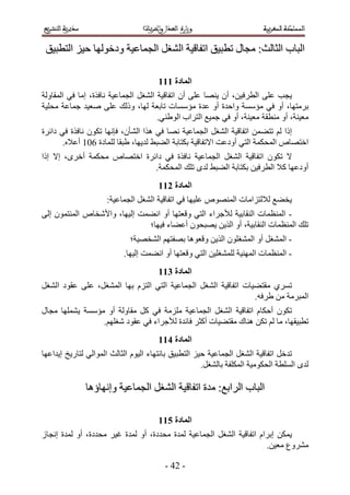 ‫حُزخد حُؼخُغ6 ٓـخٍ ططز٤ن حطلخه٤ش حُ٘ـَ حُـٔخػ٤ش ٝىهُٜٞخ ك٤ِ حُظطز٤ن‬

                                      ‫انًادج 222‬
‫٣ـذ ػِ٠ حُطَك٤ٖ، إٔ ٣ٜ٘خ ػِ٠ إٔ حطلخه٤ش حُ٘ـَ حُـٔخػ٤ش ٗخكٌس، آخ ك٢ حُٔوخُٝش‬
‫رَٓظٜخ، أٝ ك٢ ٓئٓٔش ٝحكيس أٝ ػيس ٓئٓٔخص طخرؼش ُٜخ، ًُٝي ػِ٠ ٛؼ٤ي ؿٔخػش ٓلِ٤ش‬
                                      ‫ٓؼ٤٘ش، أٝ ٓ٘طوش ٓؼ٤٘ش، أٝ ك٢ ؿٔ٤غ حُظَحد حُٞ١٘٢.‬
‫اًح ُْ طظ٠ٖٔ حطلخه٤ش حُ٘ـَ حُـٔخػ٤ش ٜٗخ ك٢ ٌٛح حُ٘ؤٕ، كبٜٗخ طٌٕٞ ٗخكٌس ك٢ ىحثَس‬
       ‫حهظٜخٙ حُٔلٌٔش حُظ٢ أٝىػض ح٫طلخه٤ش رٌظخرش حُ٠ز٢ ُي٣ٜخ، ١زوخ ُِٔخىس 215 أػ٬ٙ.‬
‫٫ طٌٕٞ حطلخه٤ش حُ٘ـَ حُـٔخػ٤ش ٗخكٌس ك٢ ىحثَس حهظٜخٙ ٓلٌٔش أهَٟ، ا٫ اًح‬
                             ‫أٝىػٜخ ً٬ حُطَك٤ٖ رٌظخرش حُ٠ز٢ ُيٟ طِي حُٔلٌٔش.‬
                                      ‫انًادج 322‬
                     ‫٣و٠غ ُ٬ُظِحٓخص حُٜٔ٘ٞٙ ػِ٤ٜخ ك٢ حطلخه٤ش حُ٘ـَ حُـٔخػ٤ش6‬
‫- حُٔ٘ظٔخص حُ٘وخر٤ش ُ٨ؿَحء حُظ٢ ٝهؼظٜخ أٝ حٗ٠ٔض اُ٤ٜخ، ٝح٧ٗوخٙ حُٔ٘ظٕٔٞ اُ٠‬
                              ‫طِي حُٔ٘ظٔخص حُ٘وخر٤ش، أٝ حٌُ٣ٖ ٣ٜزلٕٞ أػ٠خء ك٤ٜخ؛‬
                             ‫- حُٔ٘ـَ أٝ حُٔ٘ـِٕٞ حٌُ٣ٖ ٝهؼٞٛخ رٜلظْٜ حُ٘وٜ٤ش؛‬
                           ‫- حُٔ٘ظٔخص حُٜٔ٘٤ش ُِٔ٘ـِ٤ٖ حُظ٢ ٝهؼظٜخ أٝ حٗ٠ٔض اُ٤ٜخ.‬
                                      ‫انًادج 422‬
‫طَٔ١ ٓوظ٠٤خص حطلخه٤ش حُ٘ـَ حُـٔخػ٤ش حُظ٢ حُظِّ رٜخ حُٔ٘ـَ، ػِ٠ ػوٞى حُ٘ـَ‬
                                                                ‫حُٔزَٓش ٖٓ ١َكٚ.‬
‫طٌٕٞ أكٌخّ حطلخه٤ش حُ٘ـَ حُـٔخػ٤ش ِِٓٓش ك٢ ًَ ٓوخُٝش أٝ ٓئٓٔش ٣ِٜ٘ٔخ ٓـخٍ‬
                 ‫ططز٤وٜخ، ٓخ ُْ طٌٖ ٛ٘خى ٓوظ٠٤خص أًؼَ كخثيس ُ٨ؿَحء ك٢ ػوٞى ٗـِْٜ.‬
                                      ‫انًادج 522‬
‫طيهَ حطلخه٤ش حُ٘ـَ حُـٔخػ٤ش ك٤ِ حُظطز٤ن رخٗظٜخء حُ٤ّٞ حُؼخُغ حُٔٞحُ٢ ُظخٍ٣ن ا٣يحػٜخ‬
                                                      ‫ُيٟ حُِٔطش حُلٌٞٓ٤ش حٌُِٔلش رخُ٘ـَ.‬

              ‫حُزخد حَُحرغ6 ٓيس حطلخه٤ش حُ٘ـَ حُـٔخػ٤ش ٝاٜٗخإٛخ‬

                                      ‫انًادج 622‬
‫٣ٌٖٔ ارَحّ حطلخه٤ش حُ٘ـَ حُـٔخػ٤ش ُٔيس ٓليىس، أٝ ُٔيس ؿ٤َ ٓليىس، أٝ ُٔيس اٗـخُ‬
                                                                      ‫َٓ٘ٝع ٓؼ٤ٖ.‬

                                         ‫- 23 -‬
 
