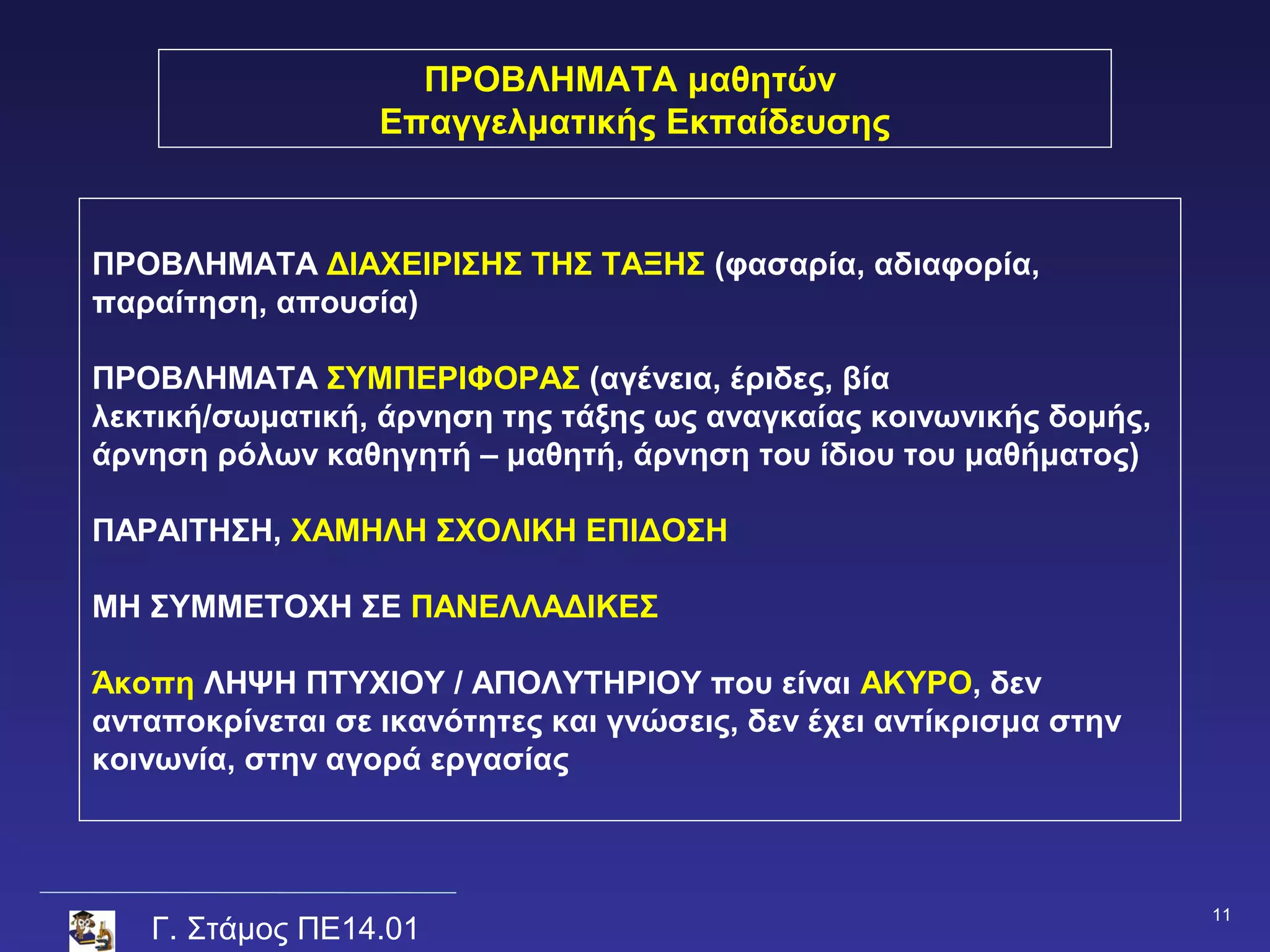 ΠΡΟΒΛΗΜΑΤΑ μαθητών
                  Επαγγελματικής Εκπαίδευσης



ΠΡΟΒΛΗΜΑΤΑ ΔΙΑΧΕΙΡΙΣΗΣ ΤΗΣ ΤΑΞΗΣ (φασαρία, αδιαφορία,
παραίτηση, απουσία)

ΠΡΟΒΛΗΜΑΤΑ ΣΥΜΠΕΡΙΦΟΡΑΣ (αγένεια, έριδες, βία
λεκτική/σωματική, άρνηση της τάξης ως αναγκαίας κοινωνικής δομής,
άρνηση ρόλων καθηγητή – μαθητή, άρνηση του ίδιου του μαθήματος)

ΠΑΡΑΙΤΗΣΗ, ΧΑΜΗΛΗ ΣΧΟΛΙΚΗ ΕΠΙΔΟΣΗ

ΜΗ ΣΥΜΜΕΤΟΧΗ ΣΕ ΠΑΝΕΛΛΑΔΙΚΕΣ

Άκοπη ΛΗΨΗ ΠΤΥΧΙΟΥ / ΑΠΟΛΥΤΗΡΙΟΥ που είναι ΑΚΥΡΟ, δεν
ανταποκρίνεται σε ικανότητες και γνώσεις, δεν έχει αντίκρισμα στην
κοινωνία, στην αγορά εργασίας



                                                                     11
   Γ. Στάμος ΠΕ14.01
 