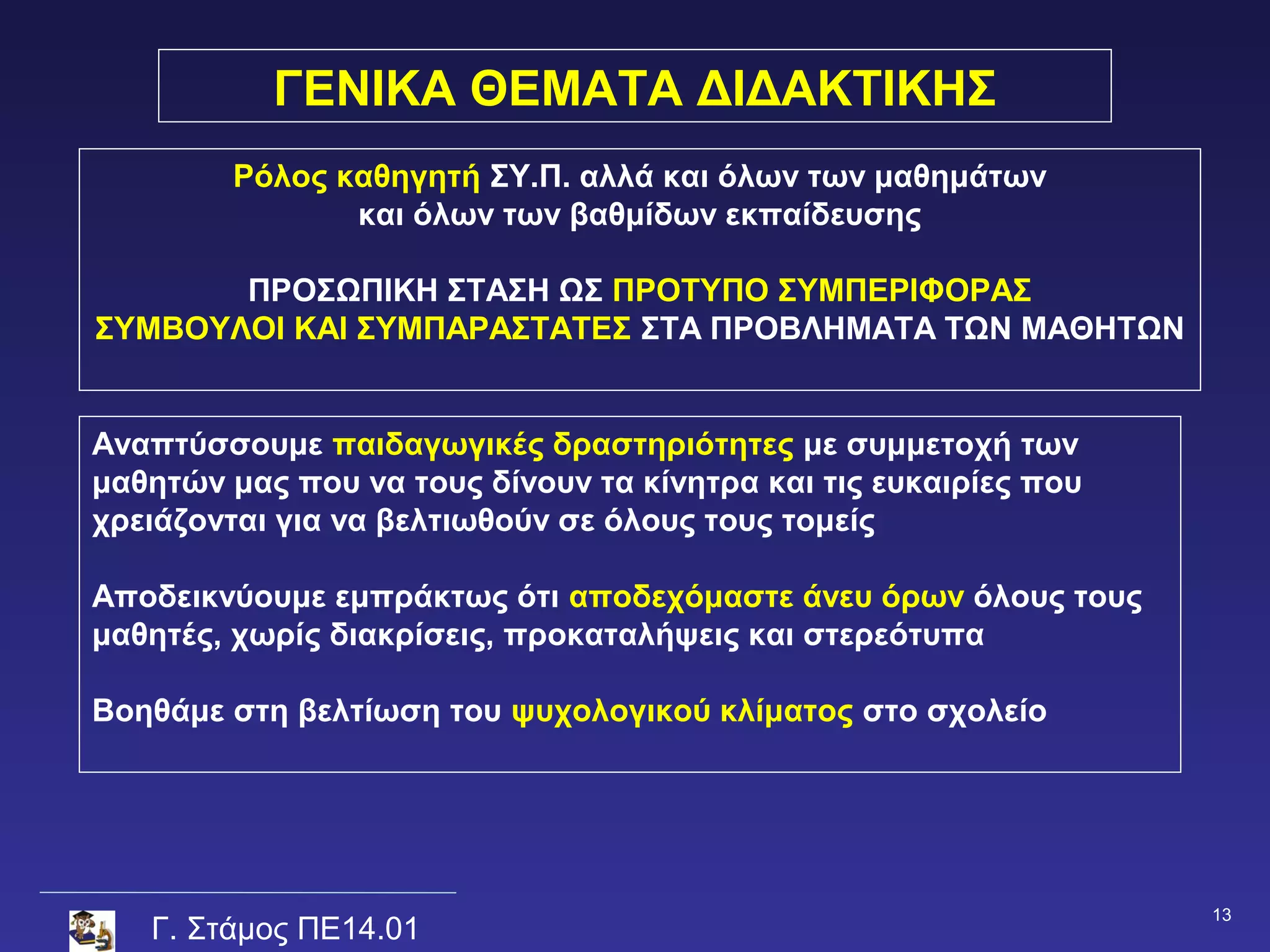 ΓΕΝΙΚΑ ΘΕΜΑΤΑ ΔΙΔΑΚΤΙΚΗΣ
        Ρόλος καθηγητή ΣΥ.Π. αλλά και όλων των μαθημάτων
               και όλων των βαθμίδων εκπαίδευσης

       ΠΡΟΣΩΠΙΚΗ ΣΤΑΣΗ ΩΣ ΠΡΟΤΥΠΟ ΣΥΜΠΕΡΙΦΟΡΑΣ
ΣΥΜΒΟΥΛΟΙ ΚΑΙ ΣΥΜΠΑΡΑΣΤΑΤΕΣ ΣΤΑ ΠΡΟΒΛΗΜΑΤΑ ΤΩΝ ΜΑΘΗΤΩΝ


Αναπτύσσουμε παιδαγωγικές δραστηριότητες με συμμετοχή των
μαθητών μας που να τους δίνουν τα κίνητρα και τις ευκαιρίες που
χρειάζονται για να βελτιωθούν σε όλους τους τομείς

Αποδεικνύουμε εμπράκτως ότι αποδεχόμαστε άνευ όρων όλους τους
μαθητές, χωρίς διακρίσεις, προκαταλήψεις και στερεότυπα

Βοηθάμε στη βελτίωση του ψυχολογικού κλίματος στο σχολείο




                                                                  13
   Γ. Στάμος ΠΕ14.01
 