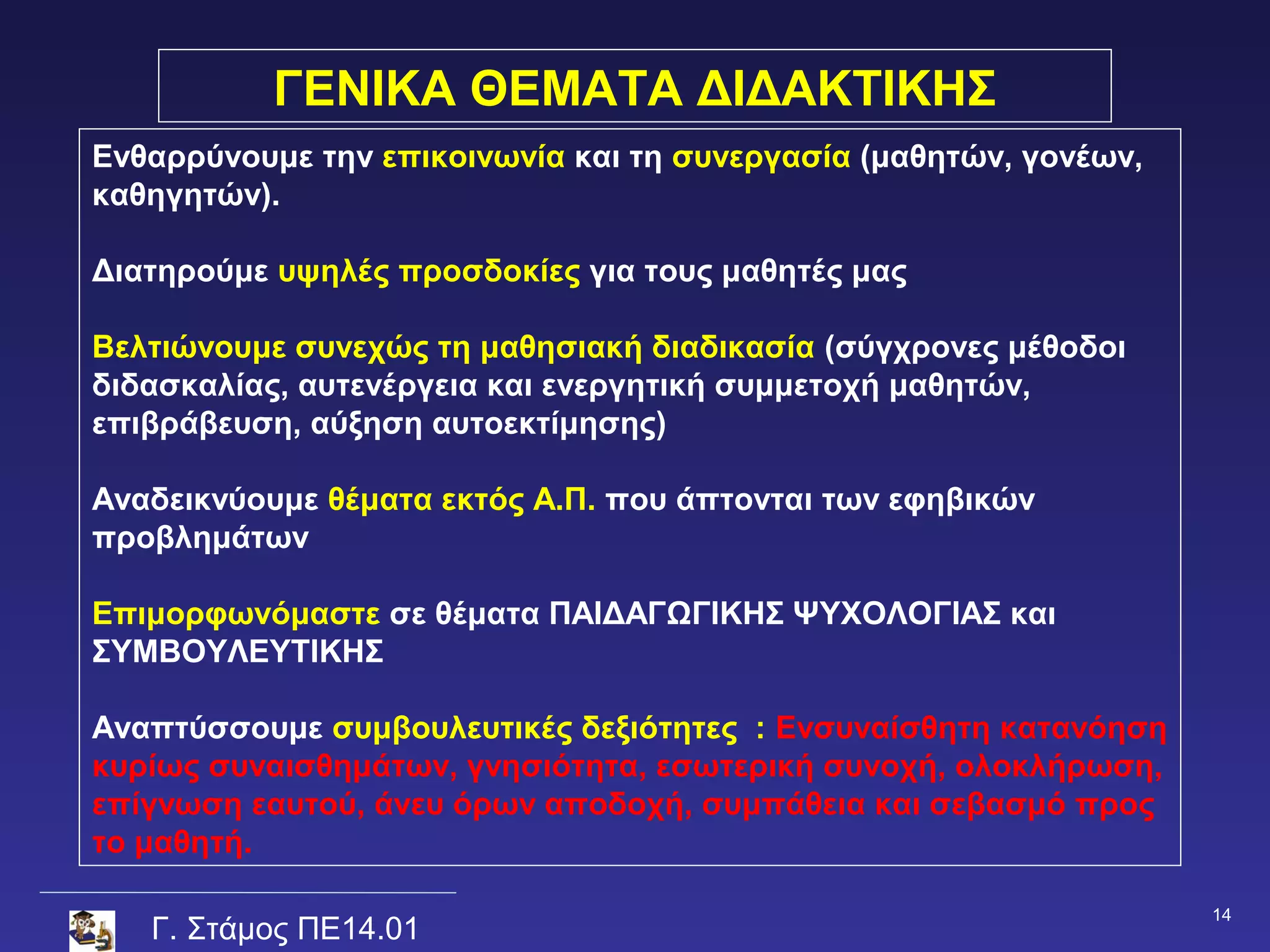 ΓΕΝΙΚΑ ΘΕΜΑΤΑ ΔΙΔΑΚΤΙΚΗΣ
Ενθαρρύνουμε την επικοινωνία και τη συνεργασία (μαθητών, γονέων,
καθηγητών).

Διατηρούμε υψηλές προσδοκίες για τους μαθητές μας

Βελτιώνουμε συνεχώς τη μαθησιακή διαδικασία (σύγχρονες μέθοδοι
διδασκαλίας, αυτενέργεια και ενεργητική συμμετοχή μαθητών,
επιβράβευση, αύξηση αυτοεκτίμησης)

Αναδεικνύουμε θέματα εκτός Α.Π. που άπτονται των εφηβικών
προβλημάτων

Επιμορφωνόμαστε σε θέματα ΠΑΙΔΑΓΩΓΙΚΗΣ ΨΥΧΟΛΟΓΙΑΣ και
ΣΥΜΒΟΥΛΕΥΤΙΚΗΣ

Αναπτύσσουμε συμβουλευτικές δεξιότητες : Ενσυναίσθητη κατανόηση
κυρίως συναισθημάτων, γνησιότητα, εσωτερική συνοχή, ολοκλήρωση,
επίγνωση εαυτού, άνευ όρων αποδοχή, συμπάθεια και σεβασμό προς
το μαθητή.

                                                                   14
   Γ. Στάμος ΠΕ14.01
 