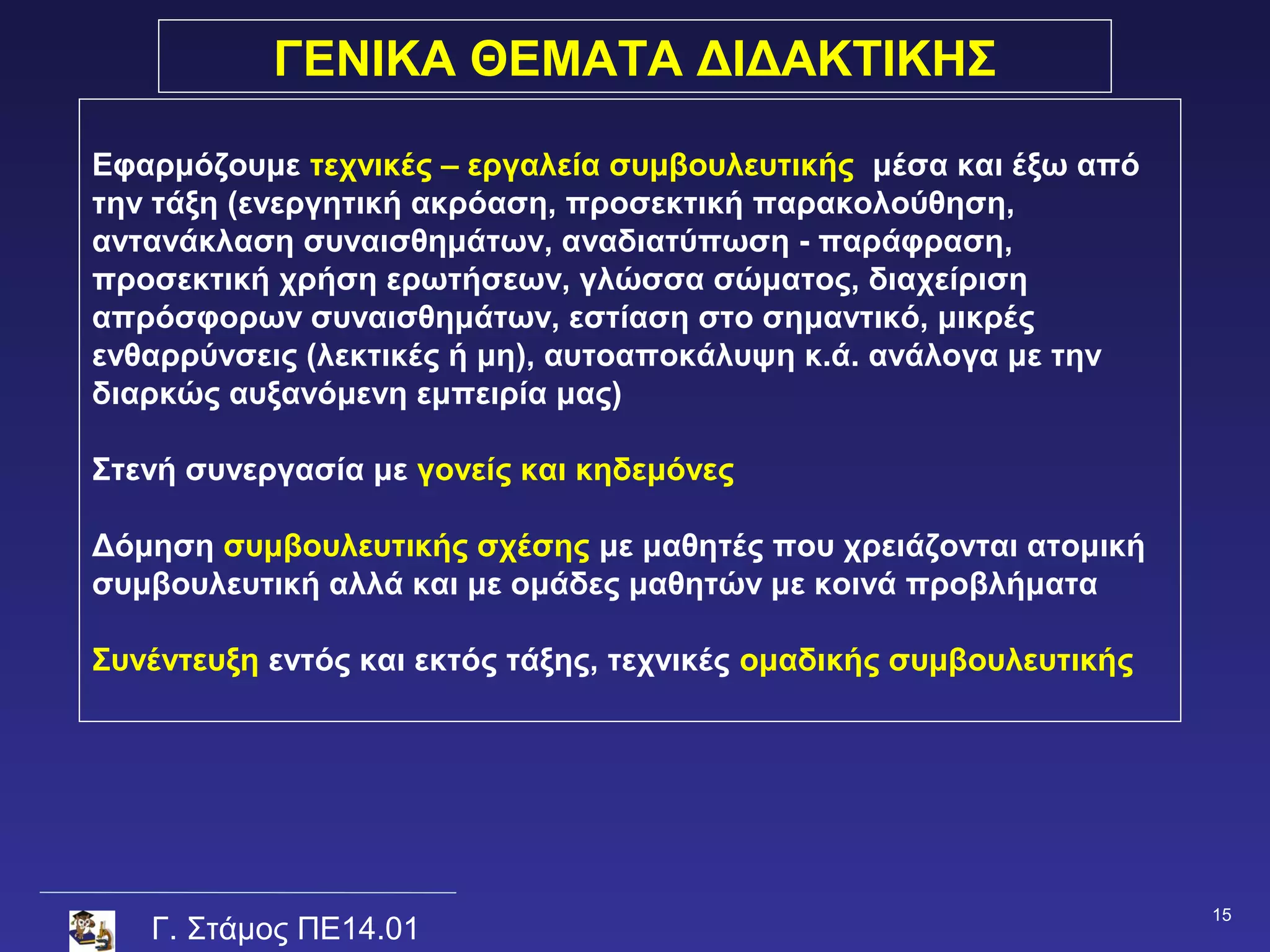 ΓΕΝΙΚΑ ΘΕΜΑΤΑ ΔΙΔΑΚΤΙΚΗΣ

Εφαρμόζουμε τεχνικές – εργαλεία συμβουλευτικής μέσα και έξω από
την τάξη (ενεργητική ακρόαση, προσεκτική παρακολούθηση,
αντανάκλαση συναισθημάτων, αναδιατύπωση - παράφραση,
προσεκτική χρήση ερωτήσεων, γλώσσα σώματος, διαχείριση
απρόσφορων συναισθημάτων, εστίαση στο σημαντικό, μικρές
ενθαρρύνσεις (λεκτικές ή μη), αυτοαποκάλυψη κ.ά. ανάλογα με την
διαρκώς αυξανόμενη εμπειρία μας)

Στενή συνεργασία με γονείς και κηδεμόνες

Δόμηση συμβουλευτικής σχέσης με μαθητές που χρειάζονται ατομική
συμβουλευτική αλλά και με ομάδες μαθητών με κοινά προβλήματα

Συνέντευξη εντός και εκτός τάξης, τεχνικές ομαδικής συμβουλευτικής




                                                                     15
   Γ. Στάμος ΠΕ14.01
 