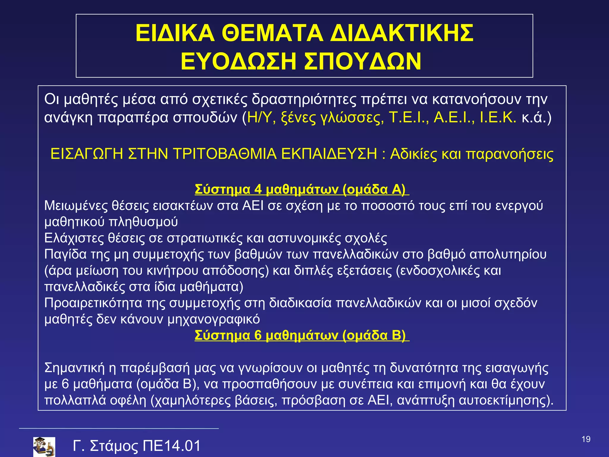 ΕΙΔΙΚΑ ΘΕΜΑΤΑ ΔΙΔΑΚΤΙΚΗΣ
                  ΕΥΟΔΩΣΗ ΣΠΟΥΔΩΝ
Οι μαθητές μέσα από σχετικές δραστηριότητες πρέπει να κατανοήσουν την
ανάγκη παραπέρα σπουδών (Η/Υ, ξένες γλώσσες, Τ.Ε.Ι., Α.Ε.Ι., Ι.Ε.Κ. κ.ά.)

ΕΙΣΑΓΩΓΗ ΣΤΗΝ ΤΡΙΤΟΒΑΘΜΙΑ ΕΚΠΑΙΔΕΥΣΗ : Αδικίες και παρανοήσεις

                        Σύστημα 4 μαθημάτων (ομάδα Α)
Μειωμένες θέσεις εισακτέων στα ΑΕΙ σε σχέση με το ποσοστό τους επί του ενεργού
μαθητικού πληθυσμού
Ελάχιστες θέσεις σε στρατιωτικές και αστυνομικές σχολές
Παγίδα της μη συμμετοχής των βαθμών των πανελλαδικών στο βαθμό απολυτηρίου
(άρα μείωση του κινήτρου απόδοσης) και διπλές εξετάσεις (ενδοσχολικές και
πανελλαδικές στα ίδια μαθήματα)
Προαιρετικότητα της συμμετοχής στη διαδικασία πανελλαδικών και οι μισοί σχεδόν
μαθητές δεν κάνουν μηχανογραφικό
                        Σύστημα 6 μαθημάτων (ομάδα Β)

Σημαντική η παρέμβασή μας να γνωρίσουν οι μαθητές τη δυνατότητα της εισαγωγής
με 6 μαθήματα (ομάδα Β), να προσπαθήσουν με συνέπεια και επιμονή και θα έχουν
πολλαπλά οφέλη (χαμηλότερες βάσεις, πρόσβαση σε ΑΕΙ, ανάπτυξη αυτοεκτίμησης).

                                                                                 19
    Γ. Στάμος ΠΕ14.01
 
