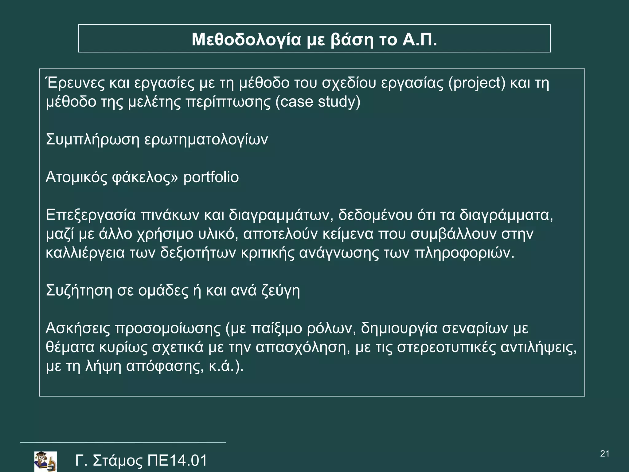 Μεθοδολογία με βάση το Α.Π.

Έρευνες και εργασίες με τη μέθοδο του σχεδίου εργασίας (project) και τη
μέθοδο της μελέτης περίπτωσης (case study)

Συμπλήρωση ερωτηματολογίων

Ατομικός φάκελος» portfolio

Επεξεργασία πινάκων και διαγραμμάτων, δεδομένου ότι τα διαγράμματα,
μαζί με άλλο χρήσιμο υλικό, αποτελούν κείμενα που συμβάλλουν στην
καλλιέργεια των δεξιοτήτων κριτικής ανάγνωσης των πληροφοριών.

Συζήτηση σε ομάδες ή και ανά ζεύγη

Ασκήσεις προσομοίωσης (με παίξιμο ρόλων, δημιουργία σεναρίων με
θέματα κυρίως σχετικά με την απασχόληση, με τις στερεοτυπικές αντιλήψεις,
με τη λήψη απόφασης, κ.ά.).




                                                                            21
    Γ. Στάμος ΠΕ14.01
 