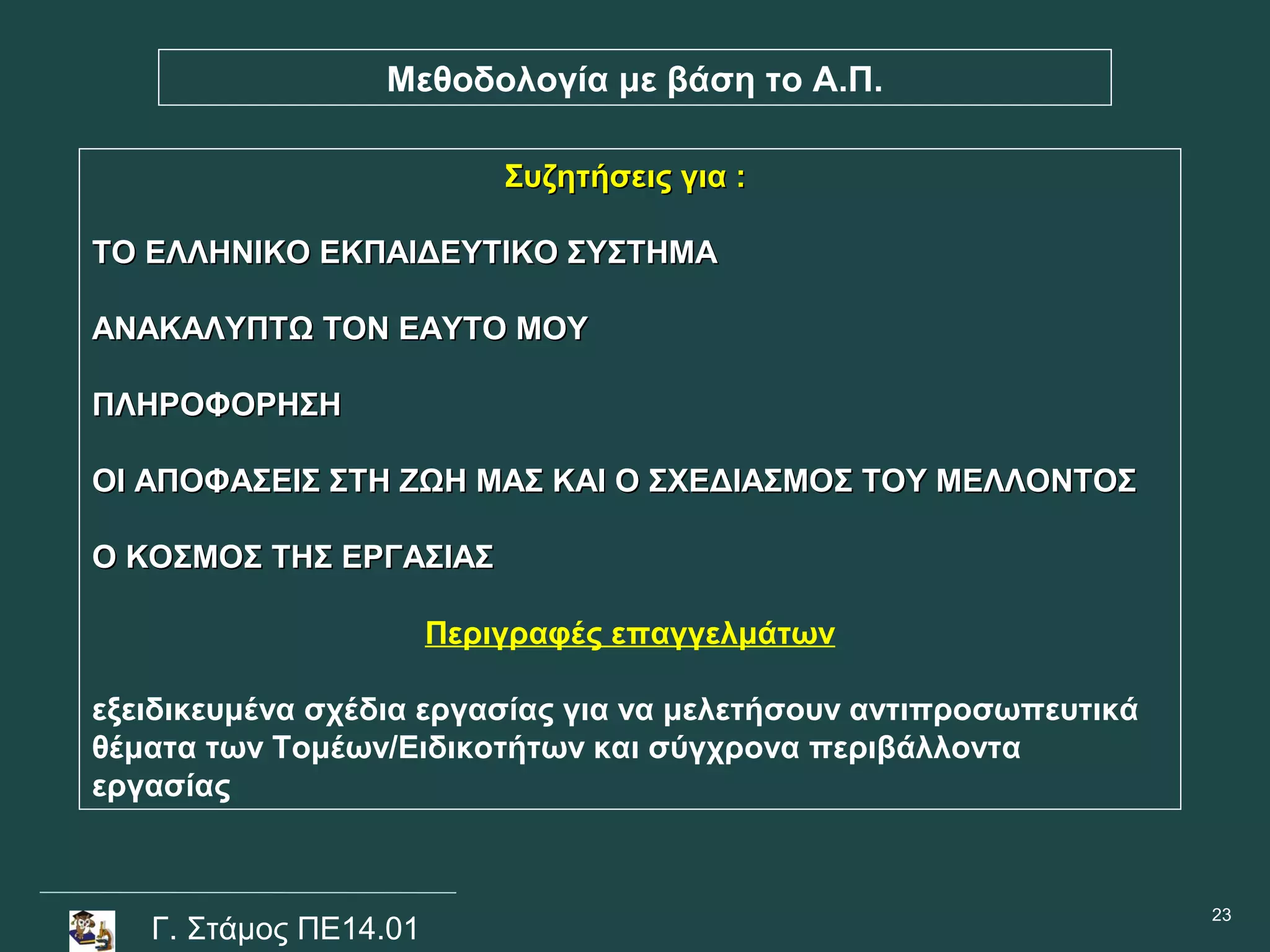 Μεθοδολογία με βάση το Α.Π.

                           Συζητήσεις για :

ΤΟ ΕΛΛΗΝΙΚΟ ΕΚΠΑΙΔΕΥΤΙΚΟ ΣΥΣΤΗΜΑ

ΑΝΑΚΑΛΥΠΤΩ ΤΟΝ ΕΑΥΤΟ ΜΟΥ

ΠΛΗΡΟΦΟΡΗΣΗ

ΟΙ ΑΠΟΦΑΣΕΙΣ ΣΤΗ ΖΩΗ ΜΑΣ ΚΑΙ Ο ΣΧΕΔΙΑΣΜΟΣ ΤΟΥ ΜΕΛΛΟΝΤΟΣ

Ο ΚΟΣΜΟΣ ΤΗΣ ΕΡΓΑΣΙΑΣ

                       Περιγραφές επαγγελμάτων

εξειδικευμένα σχέδια εργασίας για να μελετήσουν αντιπροσωπευτικά
θέματα των Τομέων/Ειδικοτήτων και σύγχρονα περιβάλλοντα
εργασίας


                                                                   23
   Γ. Στάμος ΠΕ14.01
 